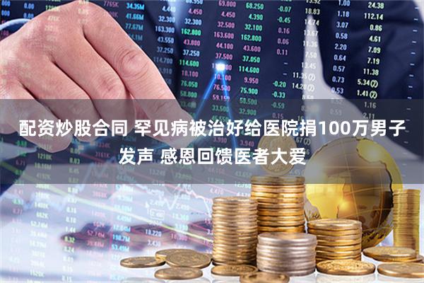 配资炒股合同 罕见病被治好给医院捐100万男子发声 感恩回馈医者大爱