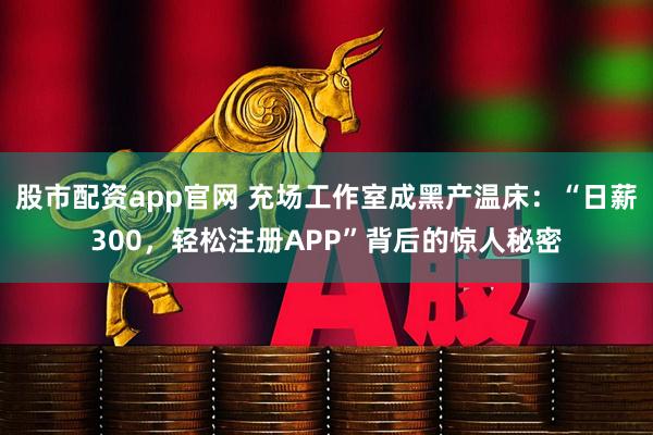 股市配资app官网 充场工作室成黑产温床：“日薪300，轻松注册APP”背后的惊人秘密