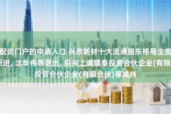 配资门户的申请入口 兴欣新材十大流通股东格局生变: 吕安春等新进, 沈华伟等退出, 绍兴上虞璟泰投资合伙企业(有限合伙)等减持
