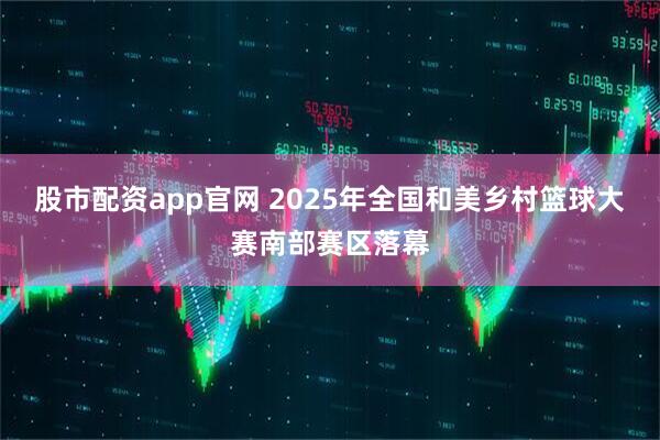 股市配资app官网 2025年全国和美乡村篮球大赛南部赛区落幕