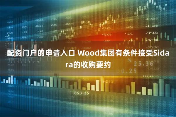 配资门户的申请入口 Wood集团有条件接受Sidara的收购要约