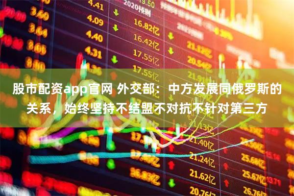 股市配资app官网 外交部：中方发展同俄罗斯的关系，始终坚持不结盟不对抗不针对第三方