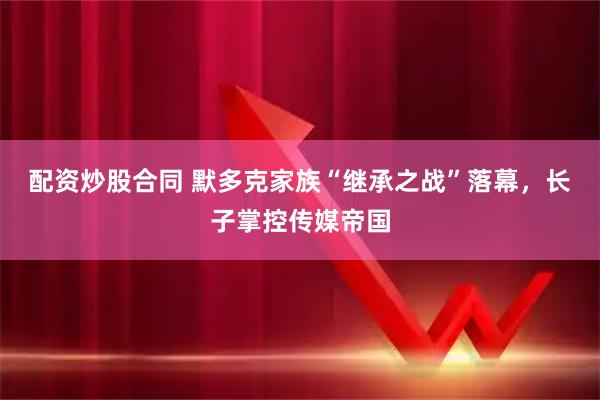 配资炒股合同 默多克家族“继承之战”落幕，长子掌控传媒帝国