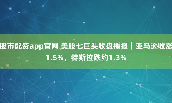 股市配资app官网 美股七巨头收盘播报｜亚马逊收涨1.5%，特斯拉跌约1.3%