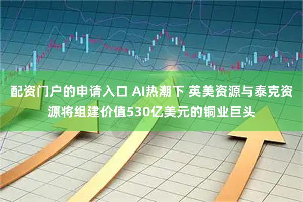 配资门户的申请入口 AI热潮下 英美资源与泰克资源将组建价值530亿美元的铜业巨头