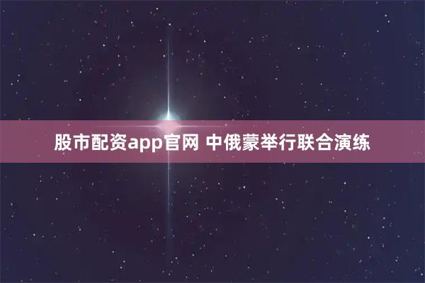 股市配资app官网 中俄蒙举行联合演练