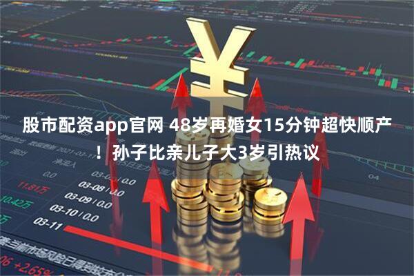 股市配资app官网 48岁再婚女15分钟超快顺产！孙子比亲儿子大3岁引热议