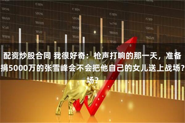 配资炒股合同 我很好奇：枪声打响的那一天，准备捐5000万的张雪峰会不会把他自己的女儿送上战场？
