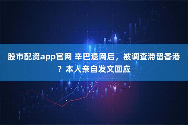 股市配资app官网 辛巴退网后，被调查滞留香港？本人亲自发文回应