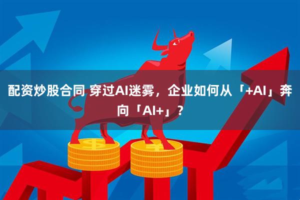 配资炒股合同 穿过AI迷雾，企业如何从「+AI」奔向「AI+」？