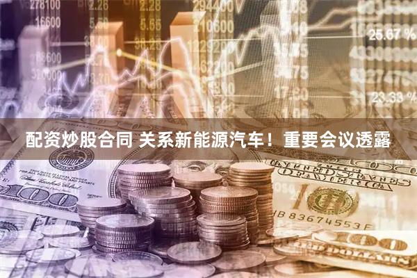 配资炒股合同 关系新能源汽车！重要会议透露