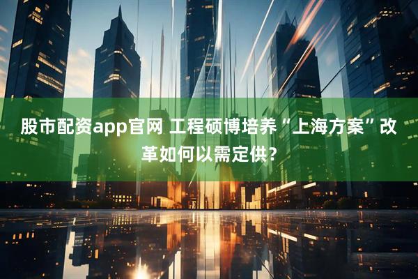 股市配资app官网 工程硕博培养“上海方案” 改革如何以需定供?