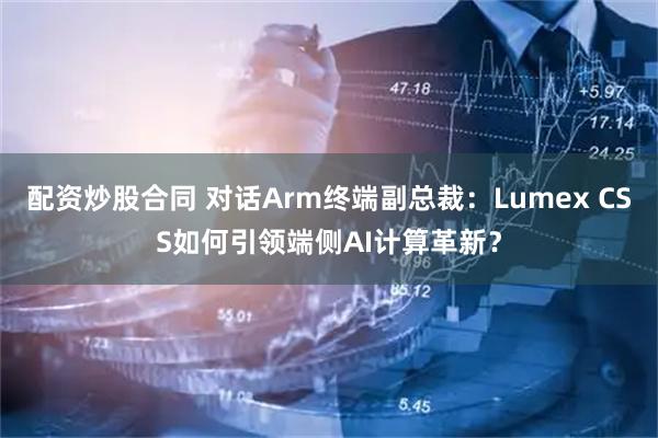 配资炒股合同 对话Arm终端副总裁：Lumex CSS如何引领端侧AI计算革新？