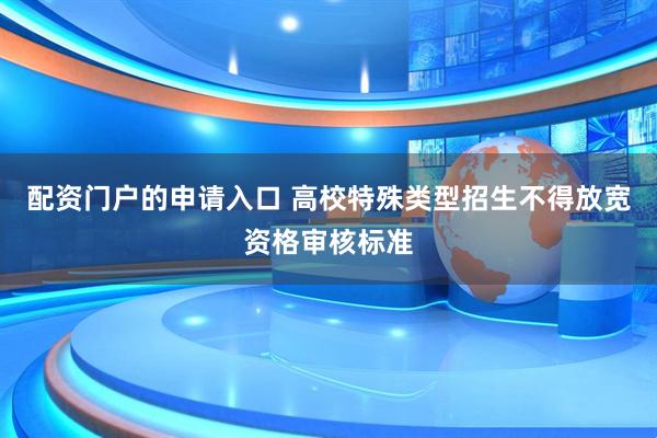 配资门户的申请入口 高校特殊类型招生不得放宽资格审核标准