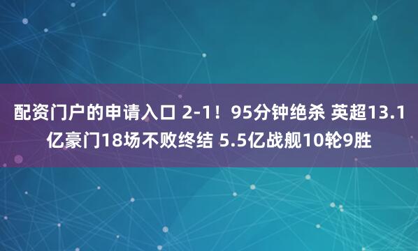 配资门户的申请入口 2-1!95分钟绝杀 英超13.1亿豪门18场不败终结 5.5亿战舰10轮9胜