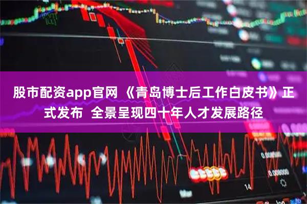 股市配资app官网 《青岛博士后工作白皮书》正式发布  全景呈现四十年人才发展路径