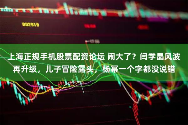 上海正规手机股票配资论坛 闹大了？闫学晶风波再升级，儿子冒险露头，杨幂一个字都没说错