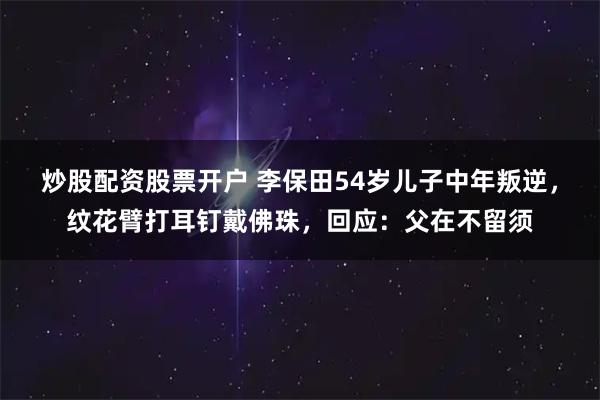 炒股配资股票开户 李保田54岁儿子中年叛逆，纹花臂打耳钉戴佛珠，回应：父在不留须