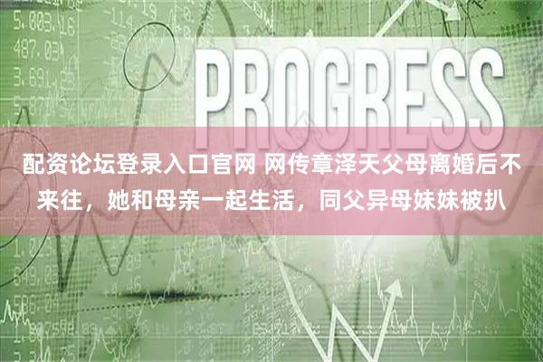 配资论坛登录入口官网 网传章泽天父母离婚后不来往，她和母亲一起生活，同父异母妹妹被扒