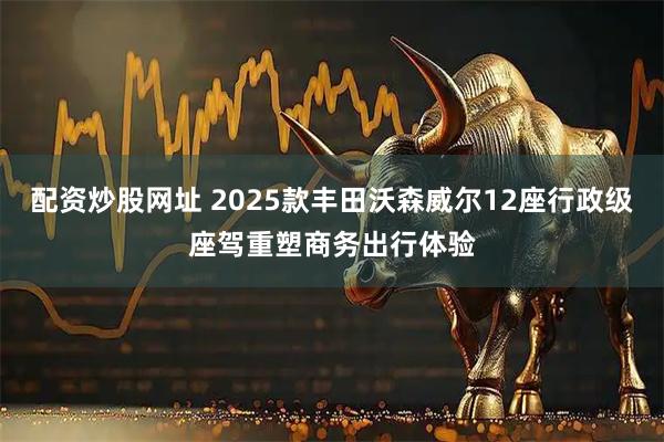配资炒股网址 2025款丰田沃森威尔12座行政级座驾重塑商务出行体验