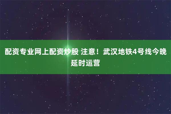 配资专业网上配资炒股 注意！武汉地铁4号线今晚延时运营