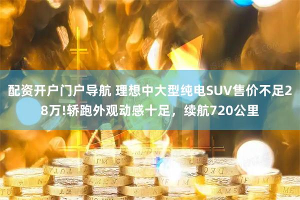 配资开户门户导航 理想中大型纯电SUV售价不足28万!轿跑外观动感十足,续航720公里