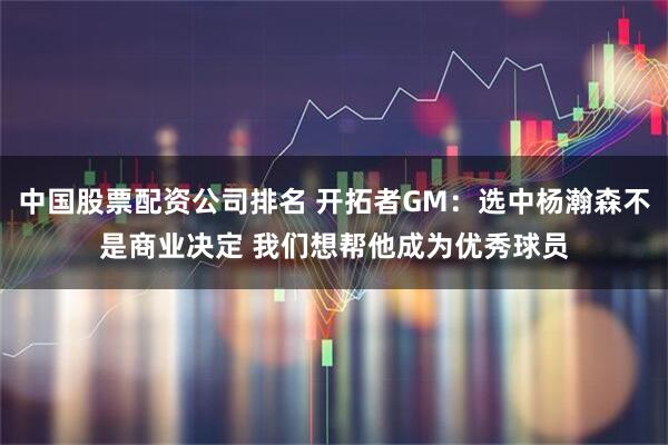 中国股票配资公司排名 开拓者GM:选中杨瀚森不是商业决定 我们想帮他成为优秀球员