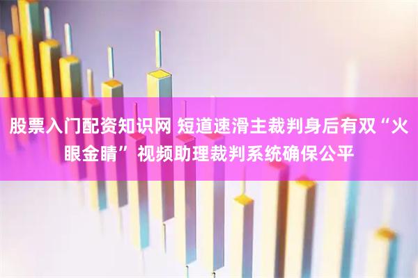 股票入门配资知识网 短道速滑主裁判身后有双“火眼金睛” 视频助理裁判系统确保公平