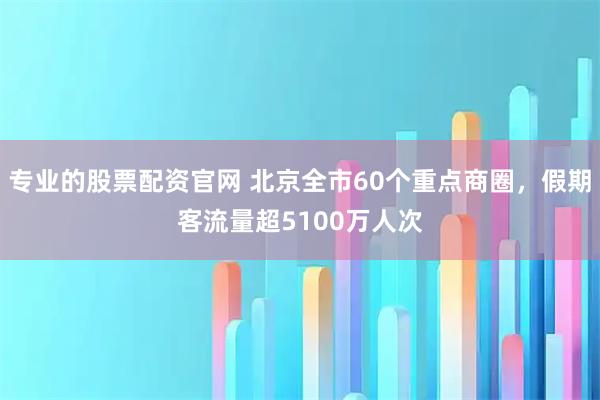 专业的股票配资官网 北京全市60个重点商圈，假期客流量超5100万人次