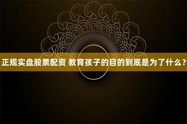 正规实盘股票配资 教育孩子的目的到底是为了什么？