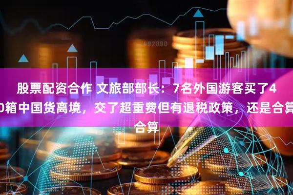 股票配资合作 文旅部部长：7名外国游客买了40箱中国货离境，交了超重费但有退税政策，还是合算