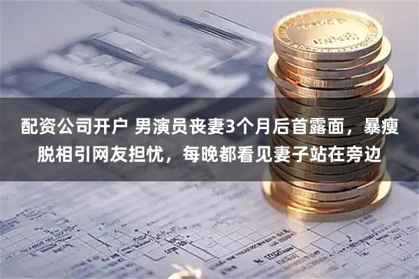 配资公司开户 男演员丧妻3个月后首露面，暴瘦脱相引网友担忧，每晚都看见妻子站在旁边
