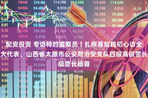 配资投资 专访特约监察员丨扎根基层践初心访全国人大代表、山西省太原市公安局治安支队四级高级警长杨蓉