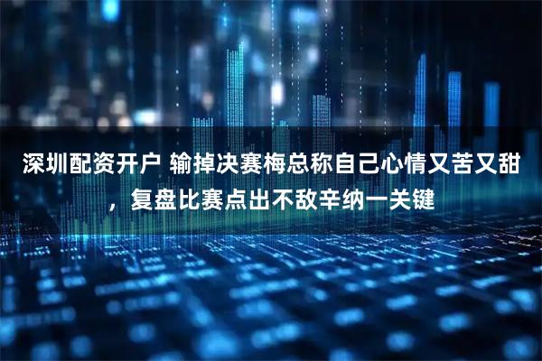 深圳配资开户 输掉决赛梅总称自己心情又苦又甜，复盘比赛点出不敌辛纳一关键