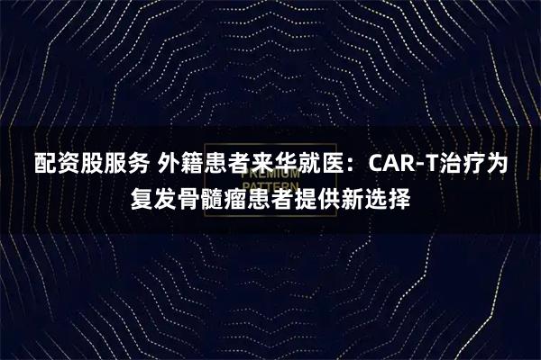 配资股服务 外籍患者来华就医:CAR-T治疗为复发骨髓瘤患者提供新选择