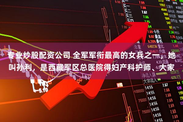 专业炒股配资公司 全军军衔最高的女兵之一,她叫孙利,是西藏军区总医院得妇产科护师、大家