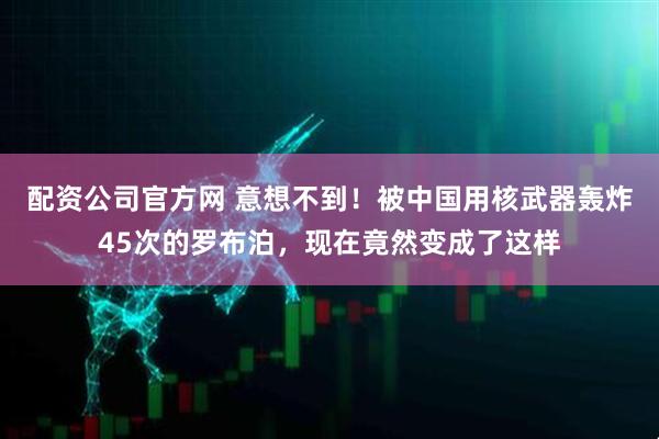 配资公司官方网 意想不到!被中国用核武器轰炸45次的罗布泊,现在竟然变成了这样