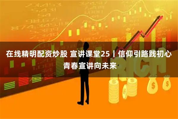 在线精明配资炒股 宣讲课堂25丨信仰引路践初心 青春宣讲向未来