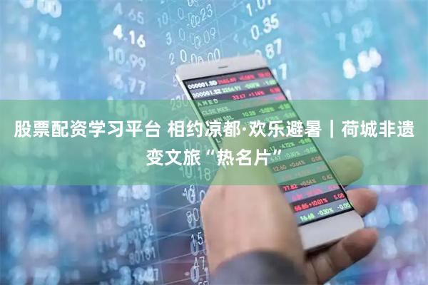 股票配资学习平台 相约凉都·欢乐避暑|荷城非遗变文旅“热名片”