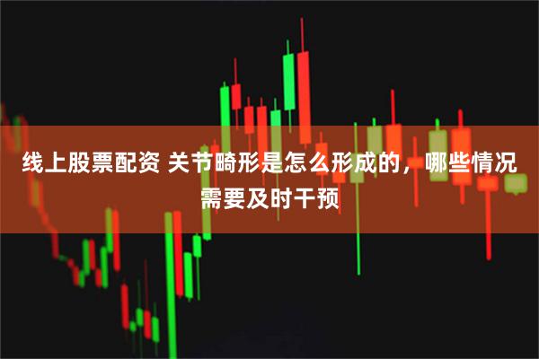 线上股票配资 关节畸形是怎么形成的，哪些情况需要及时干预